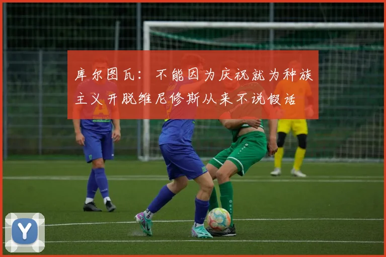 库尔图瓦：不能因为庆祝就为种族主义开脱维尼修斯从来不说假话