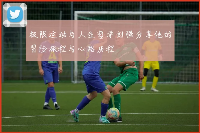 极限运动与人生哲学刘强分享他的冒险旅程与心路历程