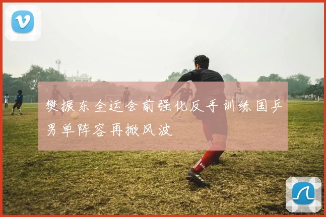 樊振东全运会前强化反手训练国乒男单阵容再掀风波