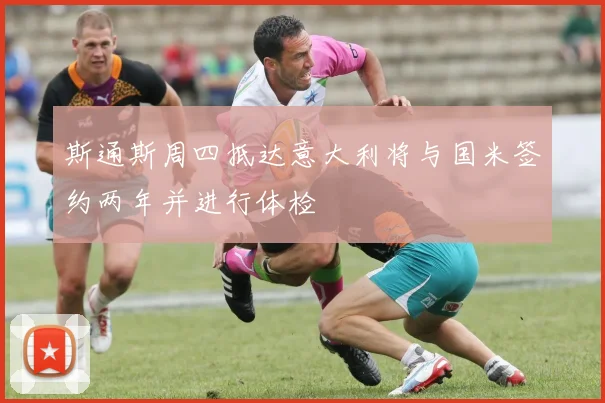 斯通斯周四抵达意大利将与国米签约两年并进行体检
