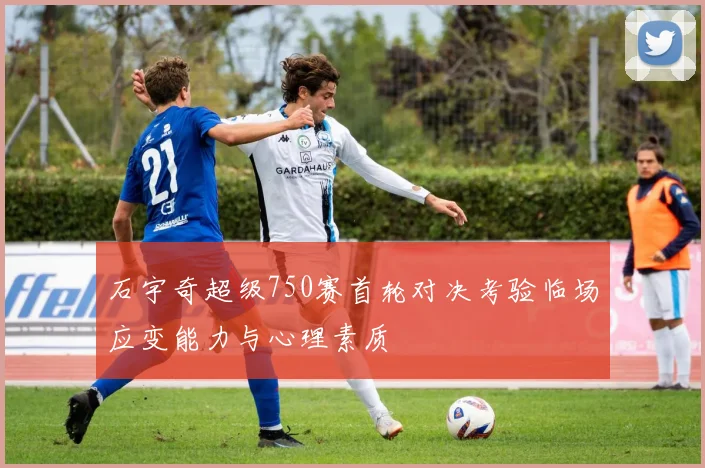 石宇奇超级750赛首轮对决考验临场应变能力与心理素质