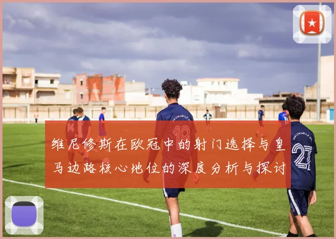维尼修斯在欧冠中的射门选择与皇马边路核心地位的深度分析与探讨