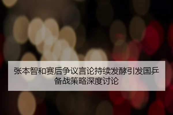 张本智和赛后争议言论持续发酵引发国乒备战策略深度讨论