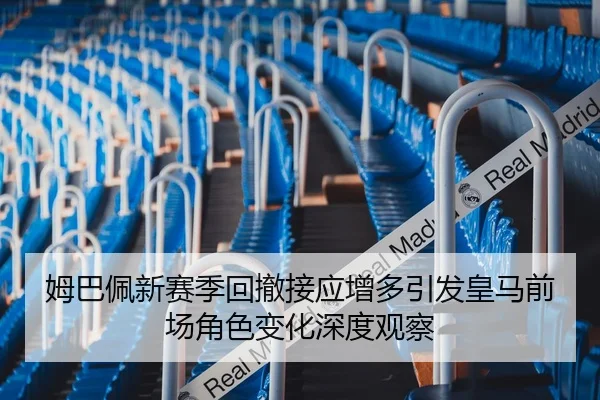姆巴佩新赛季回撤接应增多引发皇马前场角色变化深度观察