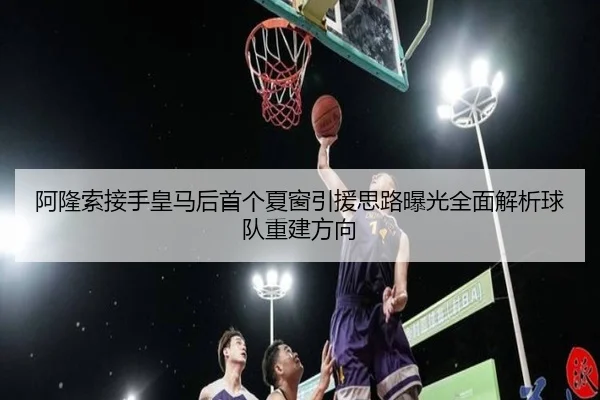 阿隆索接手皇马后首个夏窗引援思路曝光全面解析球队重建方向
