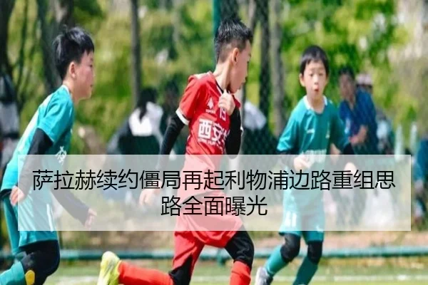 萨拉赫续约僵局再起利物浦边路重组思路全面曝光