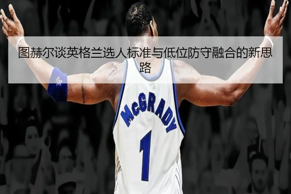 图赫尔谈英格兰选人标准与低位防守融合的新思路