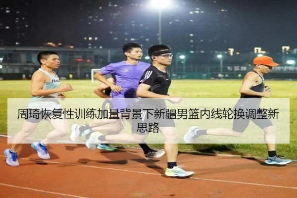 周琦恢复性训练加量背景下新疆男篮内线轮换调整新思路